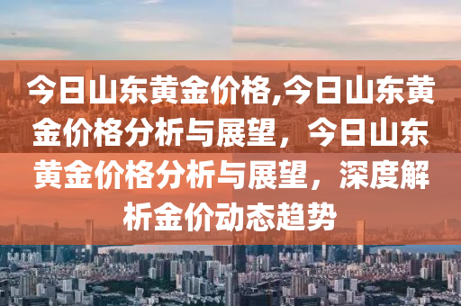 今日山东黄金价格,今日山东黄金价格分析与展望，今日山东黄金价格分析与展望，深度解析金价动态趋势