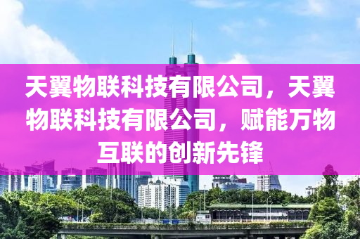 天翼物联科技有限公司，天翼物联科技有限公司，赋能万物互联的创新先锋