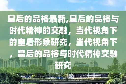 皇后的品格最新,皇后的品格与时代精神的交融，当代视角下的皇后形象研究，当代视角下，皇后的品格与时代精神交融研究