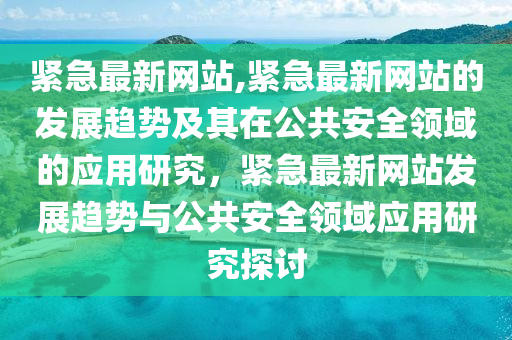 紧急最新网站,紧急最新网站的发展趋势及其在公共安全领域的应用研究，紧急最新网站发展趋势与公共安全领域应用研究探讨