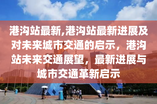 港沟站最新,港沟站最新进展及对未来城市交通的启示，港沟站未来交通展望，最新进展与城市交通革新启示