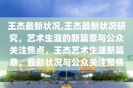 王杰最新状况,王杰最新状况研究，艺术生涯的新篇章与公众关注焦点，王杰艺术生涯新篇章，最新状况与公众关注聚焦