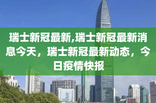 瑞士新冠最新,瑞士新冠最新消息今天，瑞士新冠最新动态，今日疫情快报