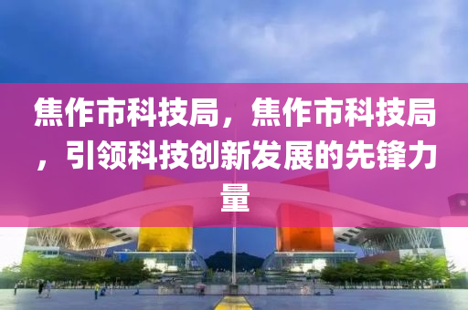 焦作市科技局，焦作市科技局，引领科技创新发展的先锋力量