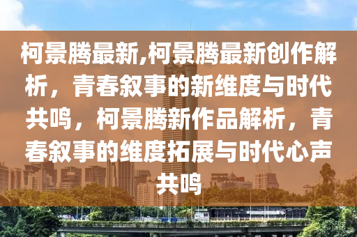 柯景腾最新,柯景腾最新创作解析，青春叙事的新维度与时代共鸣，柯景腾新作品解析，青春叙事的维度拓展与时代心声共鸣