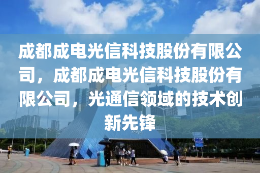 成都成电光信科技股份有限公司，成都成电光信科技股份有限公司，光通信领域的技术创新先锋