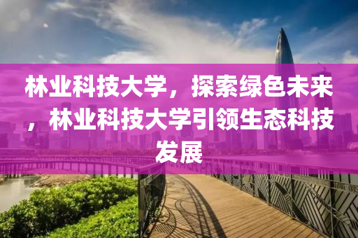 林业科技大学，探索绿色未来，林业科技大学引领生态科技发展