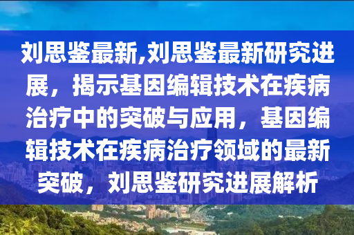 刘思鉴最新,刘思鉴最新研究进展，揭示基因编辑技术在疾病治疗中的突破与应用，基因编辑技术在疾病治疗领域的最新突破，刘思鉴研究进展解析