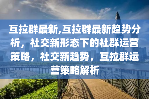 互拉群最新,互拉群最新趋势分析，社交新形态下的社群运营策略，社交新趋势，互拉群运营策略解析