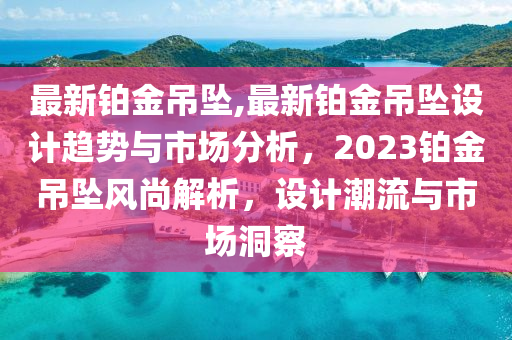 最新铂金吊坠,最新铂金吊坠设计趋势与市场分析，2023铂金吊坠风尚解析，设计潮流与市场洞察