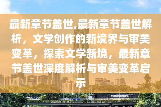 最新章节盖世,最新章节盖世解析，文学创作的新境界与审美变革，探索文学新境，最新章节盖世深度解析与审美变革启示