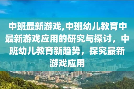 中班最新游戏,中班幼儿教育中最新游戏应用的研究与探讨，中班幼儿教育新趋势，探究最新游戏应用