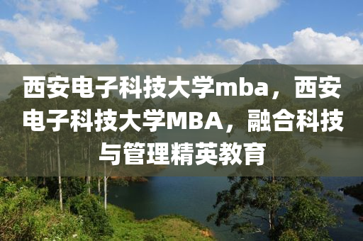 西安电子科技大学mba，西安电子科技大学MBA，融合科技与管理精英教育