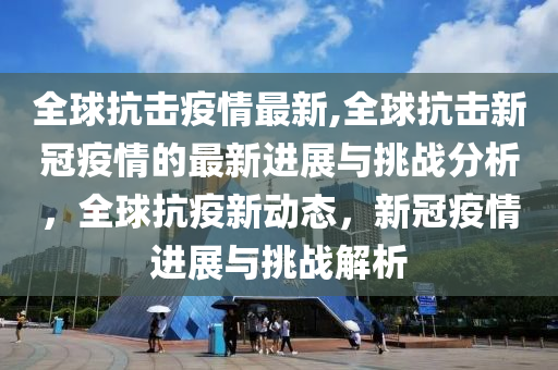 全球抗击疫情最新,全球抗击新冠疫情的最新进展与挑战分析，全球抗疫新动态，新冠疫情进展与挑战解析